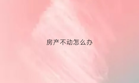 房产不动怎么办(房屋走到不动产)