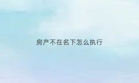 房产不在名下怎么执行(房产不在被执行人名下怎么办)