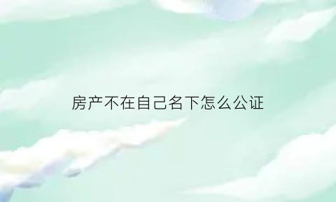 房产不在自己名下怎么公证(房屋不在自己名下怎样贷款)