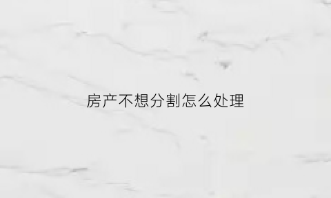 房产不想分割怎么处理(房产不想分割怎么处理呢)