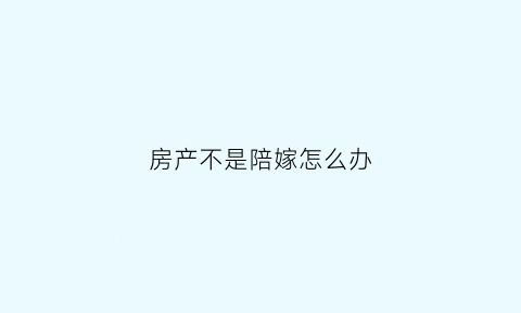 房产不是陪嫁怎么办(房子不是我的名字结婚后可以迁户口吗)
