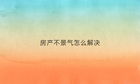 房产不景气怎么解决(房产不景气怎么解决呢)