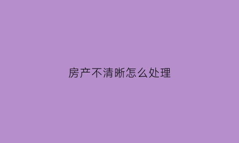 房产不清晰怎么处理(什么叫房屋产权不清晰)