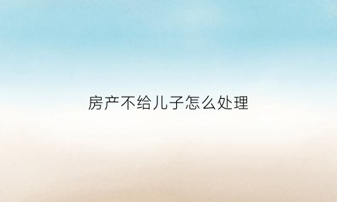 房产不给儿子怎么处理(房产不给儿子怎么处理最有效)