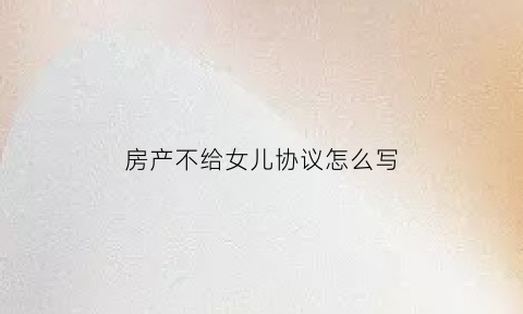 房产不给女儿协议怎么写(房子给儿子不给女儿需要女儿同意吗)