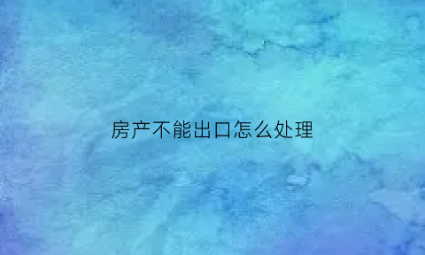 房产不能出口怎么处理(房产不能出口怎么处理呢)