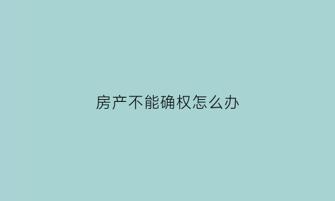 房产不能确权怎么办(不能确权的房子会被拆吗)