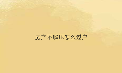 房产不解压怎么过户(房产不解压怎么过户给孩子)