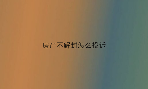 房产不解封怎么投诉(房子被解封后不动产信息还会显示查封记录吗)
