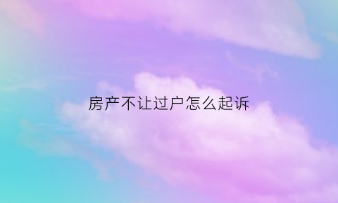 房产不让过户怎么起诉(房屋不能过户如何保障权益)