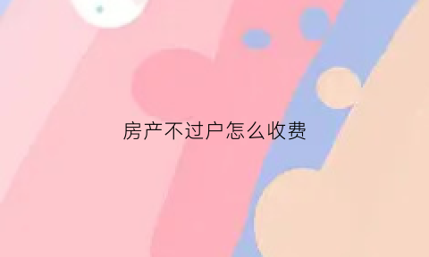 房产不过户怎么收费(房产不过户怎么收费的)
