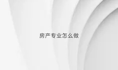 房产专业怎么做(房产专业人士)