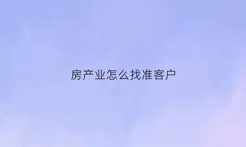 房产业怎么找准客户(房产销售找客户的渠道)