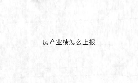 房产业绩怎么上报(房地产业绩情况怎么写)