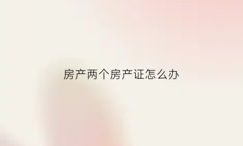 房产两个房产证怎么办(房产两个房产证怎么办手续)
