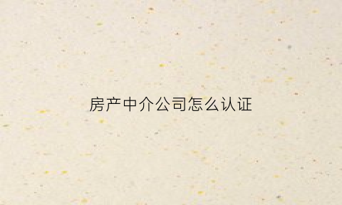 房产中介公司怎么认证(房产中介公司需要什么条件)