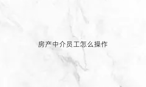 房产中介员工怎么操作(房产中介业务员怎么做)