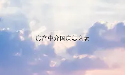房产中介国庆怎么玩(房产中介国庆放假几天)