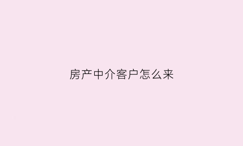 房产中介客户怎么来(房产中介客户怎么来介绍)