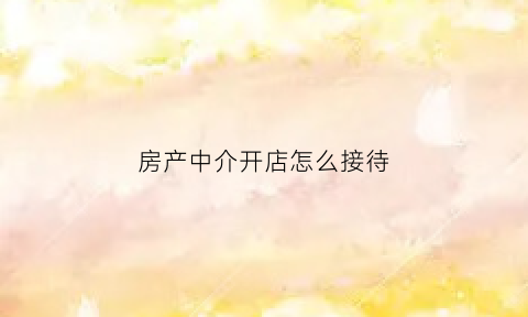 房产中介开店怎么接待(房产中介开店怎么接待客户)