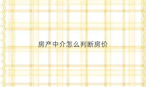 房产中介怎么判断房价(中介如何看房)