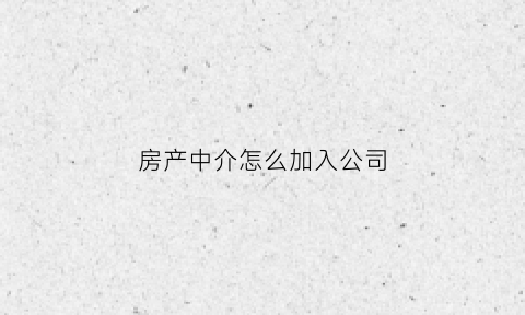 房产中介怎么加入公司(想做房屋中介怎么加入)