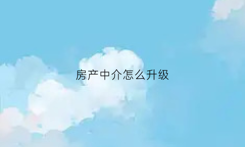 房产中介怎么升级(房产中介怎么升级为中介)