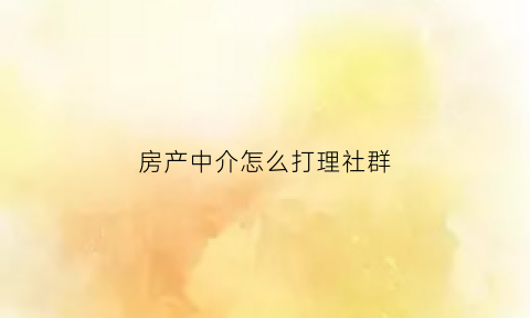 房产中介怎么打理社群(房产中介怎么打理社群客户)