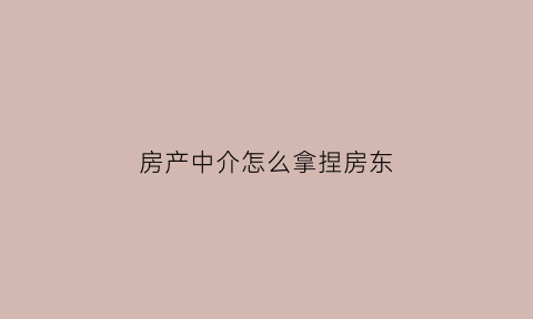 房产中介怎么拿捏房东(中介怎么和房东沟通卖房)