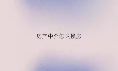 房产中介怎么换房(中途换房产中介)