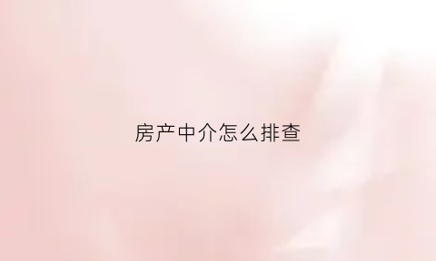 房产中介怎么排查(中介如何查验房源有无问题)
