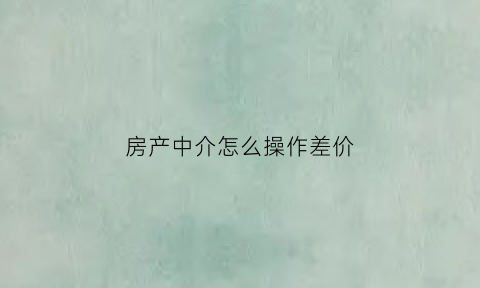 房产中介怎么操作差价(房产中介房子赚差价)