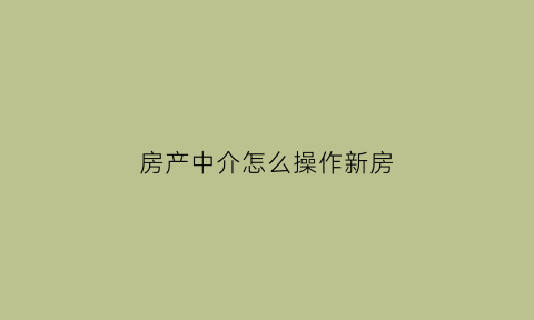 房产中介怎么操作新房(房屋中介新人怎么做)