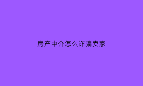 房产中介怎么诈骗卖家(房产中介骗卖房人的几种套路)