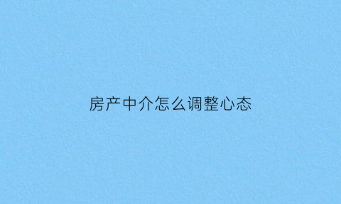 房产中介怎么调整心态(房产中介如何与客户沟通技巧)