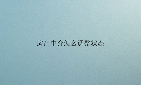 房产中介怎么调整状态(作为房产中介怎么和客户沟通)