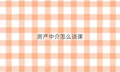 房产中介怎么谈课(房产中介怎么谈判技巧)