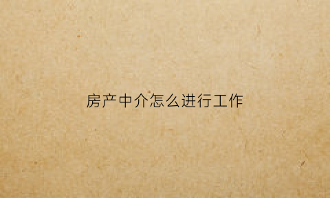 房产中介怎么进行工作(房产中介的工作流程)