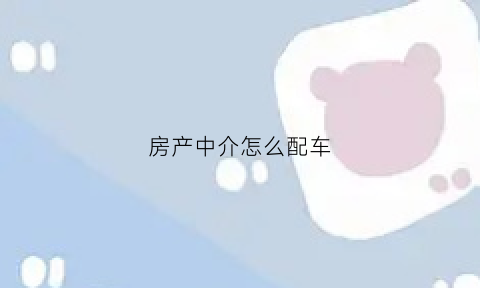 房产中介怎么配车(中介怎么给客户配房)