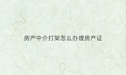 房产中介打架怎么办理房产证(房产中介互相打架)