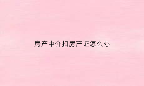 房产中介扣房产证怎么办(中介扣房产证违法吗)