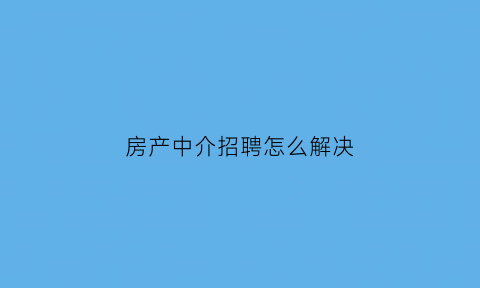 房产中介招聘怎么解决(房产中介的招聘话语)