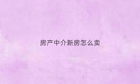 房产中介新房怎么卖(中介如何销售新房)