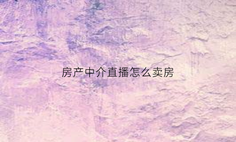房产中介直播怎么卖房(房产中介直播卖房有什么套路吗)