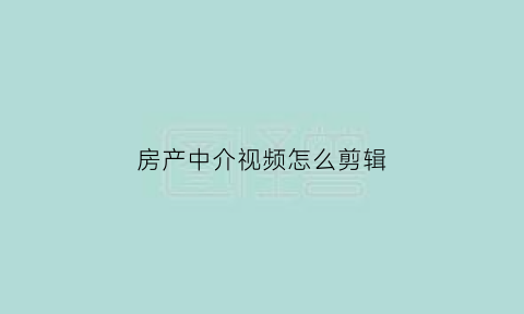 房产中介视频怎么剪辑(房产中介拍视频拍些什么内容)