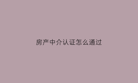 房产中介认证怎么通过(房产中介怎么操作)