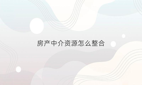 房产中介资源怎么整合(房产中介资源怎么整合到一起)