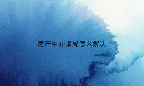 房产中介骗局怎么解决(房产中介骗术有哪些)