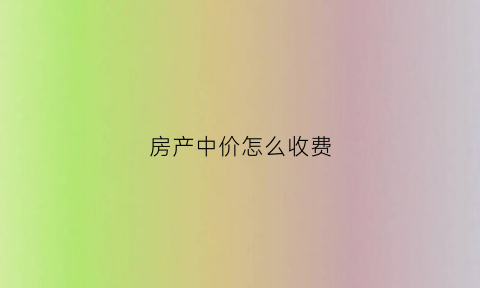 房产中价怎么收费(房产中价怎么收费合理)