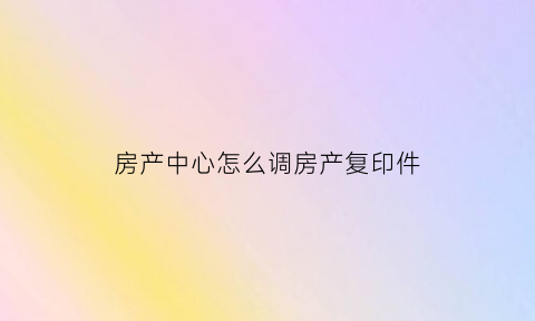 房产中心怎么调房产复印件(房产复印件在哪里打印)